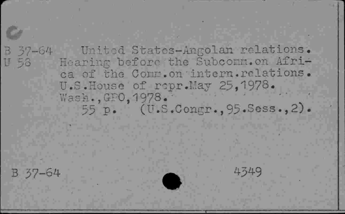 ﻿3 37-64 United Statcs-Angolan relations. U 53 Hearing before the Subconn.on Africa of the Conn,on intern.relations. U.S.House of repr.LIay 25,'1978. Wash.,GUO,1978.■	■	"	'
55 P» (U.S.Congr.,95«Sess.,2).
B 57-64
4349